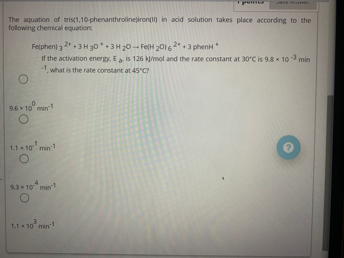 Jave niISWCI
The aquation of tris(1,10-phenanthroline)iron(II) in acid solution takes place according to the
following chemical equation:
2+
Fe(phen) 3 2* +3 H 30 * + 3 H 20 → Fe(H 20) 6
+ 3 phenH
If the activation energy, E a, is 126 kJ/mol and the rate constant at 30°C is 9.8 x 10 3 min
-1, what is the rate constant at 45°C?
9.6 x 10° min-1
1.1 x 10 min 1
9.3 x 10 min 1
1.1 x 10 min 1
