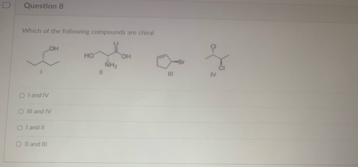 Question 8
Which of the following compounds are chiral
O I and IV
O III and IV
OI and II
OH
O II and III
HO
11
NH₂
OH
|||
-Br
to
IV