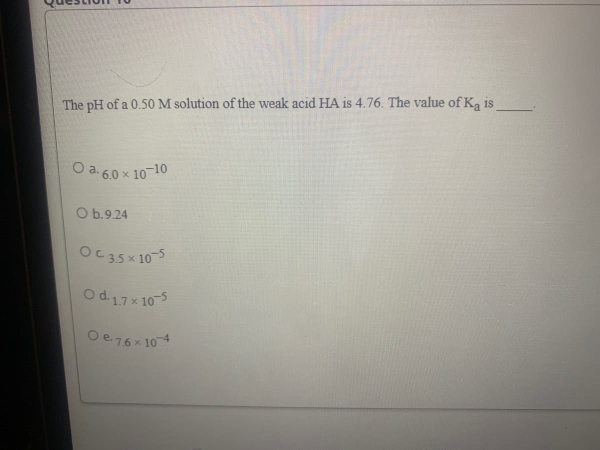 The pH of a 0.50 M solution of the weak acid HA is 4.76. The value of K, is
O a. 6.0 x 10-10
O b.9.24
Oc35x 10-5
O d.17x 10-5
O e.7.6 x 10 4
