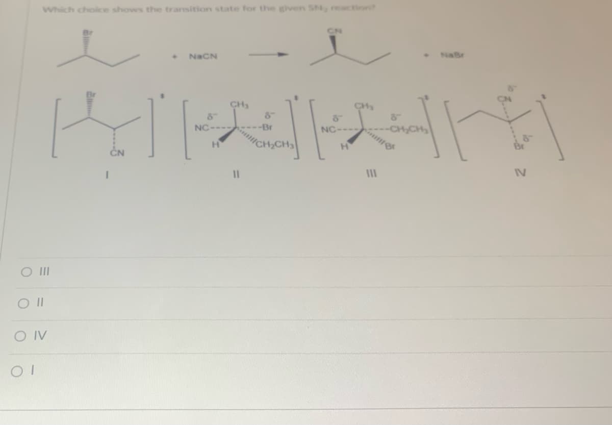 Which choice shows the transition state for the given SN, reaction?
O III
0 ||
CONV
OT
ا
◆
NaCN
الالا
CH₂
NC-----
H
CN
-Br
CH₂
NC----
"
I