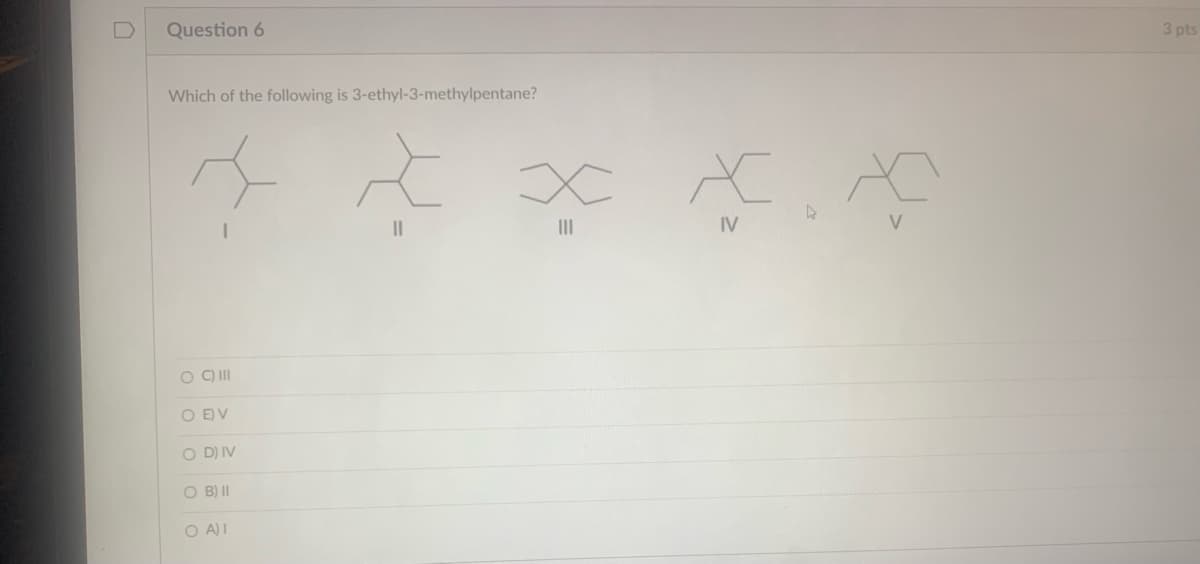 Question 6
Which of the following is 3-ethyl-3-methylpentane?
* * * * *
4
IV
V
O C) III
ο ο ο ο ο
O EV
OD) IV
O B) II
OA)I
3 pts