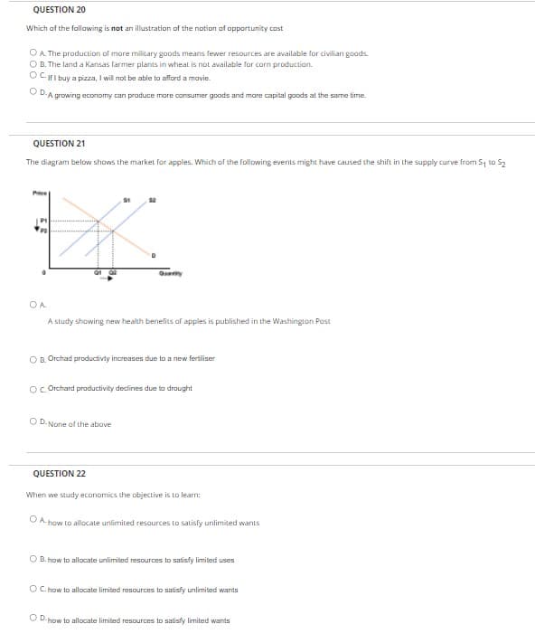 QUESTION 20
Which af the fallawing is not an illustration of the notion of opportunity cost
O A. The production of more military goods means fewer resources are available for civilian goods.
O B. The land a Kansas farmer plants in wheat is not available for corn production.
OCIFI buy a pizza, I will not be able to afford a mavie.
O D.A growing economy can produce more consumer goods and mare capital goods at the same time.
QUESTION 21
The diagram below shows the market for apples. Which of the following events might have caused the shift in the supply curve from S to S2
Pee
OA.
A sludy showing new health benelits af apples is published in the Washington Past
O B. Orchad productivty increases due to a new fertiliser
OC Orchard productivity decdines due to draught
O D. None af the above
QUESTION 22
When we study economics the objective is to learn:
O A. how to allocate unlimited resources to satisly unlimited wants
O B. how to allocate unlimited resources to satisfy limited uses
O C. how to allocate limited resources to satisfy unlimited wants
O D.how tp allocate limited resources to satisfy limited wants
