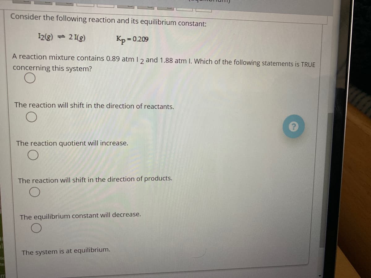 Consider the following reaction and its equilibrium constant:
I2(8) = 2 1(g)
Kp = 0.209
A reaction mixture contains 0.89 atm I 2 and 1.88 atm I. Which of the following statements is TRUE
concerning this system?
The reaction will shift in the direction of reactants.
The reaction quotient will
rease.
The reaction will shift in the direction of products.
The equilibrium constant will decrease.
The system is at equilibrium.
