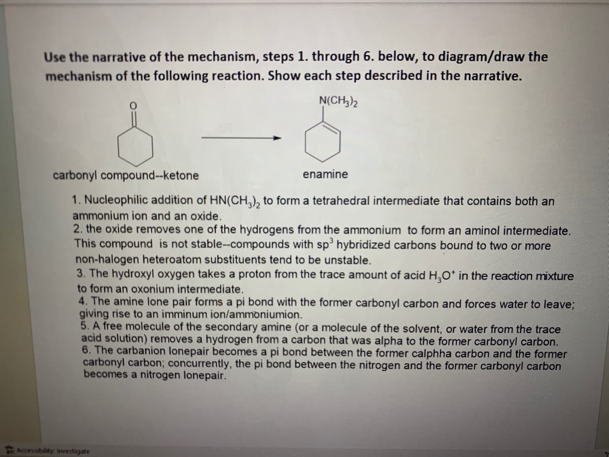 Use the narrative of the mechanism, steps 1. through 6. below, to diagram/draw the
mechanism of the following reaction. Show each step described in the narrative.
N(CH3)2
carbonyl compound--ketone
1. Nucleophilic addition of HN(CH3)2 to form a tetrahedral intermediate that contains both an
ammonium ion and an oxide.
enamine
2. the oxide removes one of the hydrogens from the ammonium to form an aminol intermediate.
This compound is not stable--compounds with sp³ hybridized carbons bound to two or more
non-halogen heteroatom substituents tend to be unstable.
3. The hydroxyl oxygen takes a proton from the trace amount of acid H₂O* in the reaction mixture
to form an oxonium intermediate.
4. The amine lone pair forms a pi bond with the former carbonyl carbon and forces water to leave;
giving rise to an imminum ion/ammoniumion.
5. A free molecule of the secondary amine (or a molecule of the solvent, or water from the trace
acid solution) removes a hydrogen from a carbon that was alpha to the former carbonyl carbon.
6. The carbanion lonepair becomes a pi bond between the former calphha carbon and the former
carbonyl carbon; concurrently, the pi bond between the nitrogen and the former carbonyl carbon
becomes a nitrogen lonepair.
Accessibility: Investigate