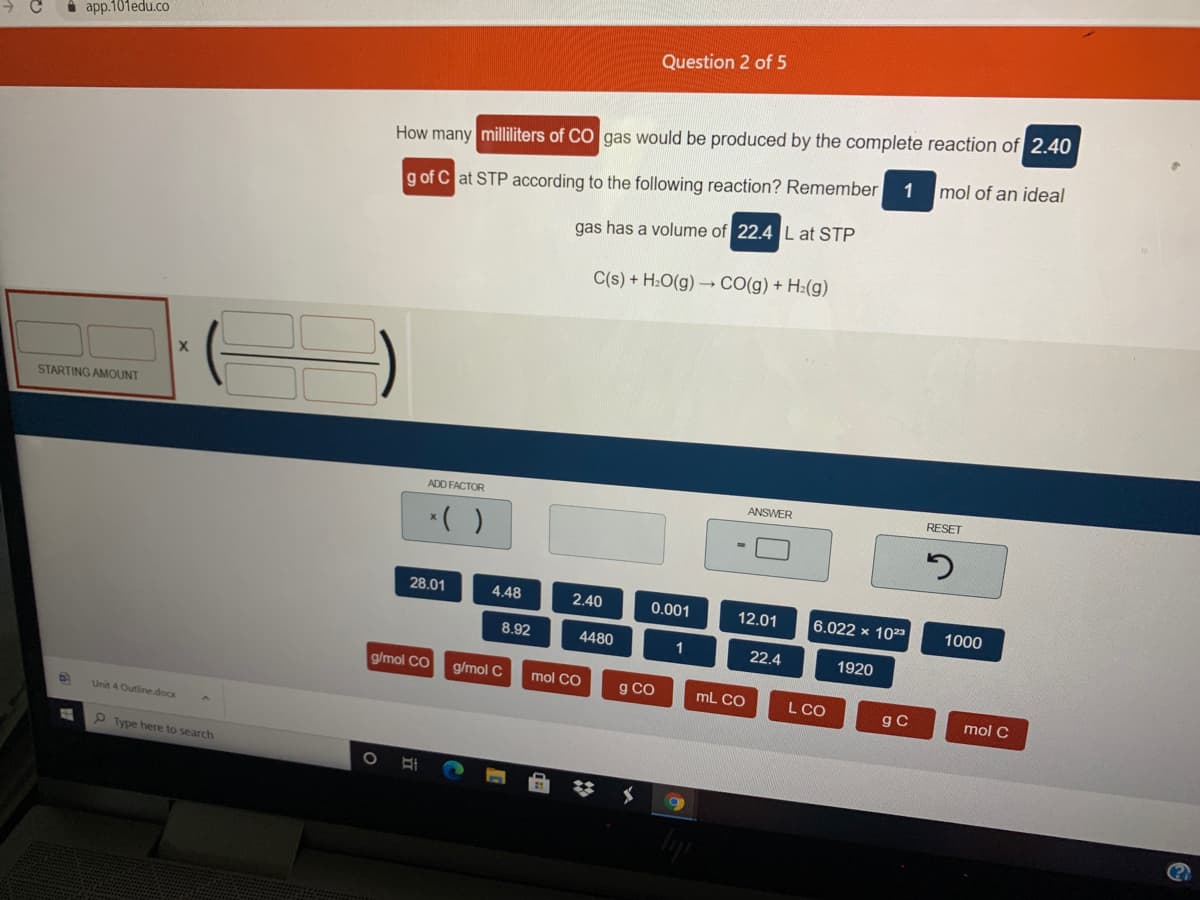 i app.101edu.co
Question 2 of 5
How many milliliters of CO gas would be produced by the complete reaction of 2.40
mol of an ideal
1
g of C at STP according to the following reaction? Remember
gas has a volume of 22.4 Lat STP
C(s) + H:O(g) –CO(g) + H:(g)
STARTING AMOUNT
ADD FACTOR
ANSWER
RESET
*( )
28.01
4.48
2.40
0.001
12.01
6.022 x 1023
1000
8.92
4480
1
22.4
1920
g/mol CO
g/mol C
mol CO
g CO
mL CO
L CO
gC
mol C
Unit 4 Outline.docx
P Type here to search
