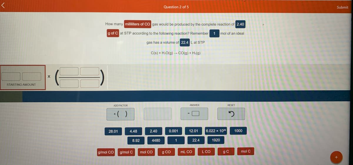 Question 2 of 5
Submit
How many milliliters of CO gas would be produced by the complete reaction of 2.40
g of C at STP according to the following reaction? Remember
1 mol of an ideal
gas has a volume of 22.4 L at STP
C(s) + H:O(g) → CcO(g) + H:(g)
STARTING AMOUNT
ADD FACTOR
ANSWER
RESET
28.01
4.48
2.40
0.001
12.01
6.022 x 103
1000
8.92
4480
1
22.4
1920
g/mol CO
g/mol C
mol CO
g Co
mL CO
L CO
gC
mol C
