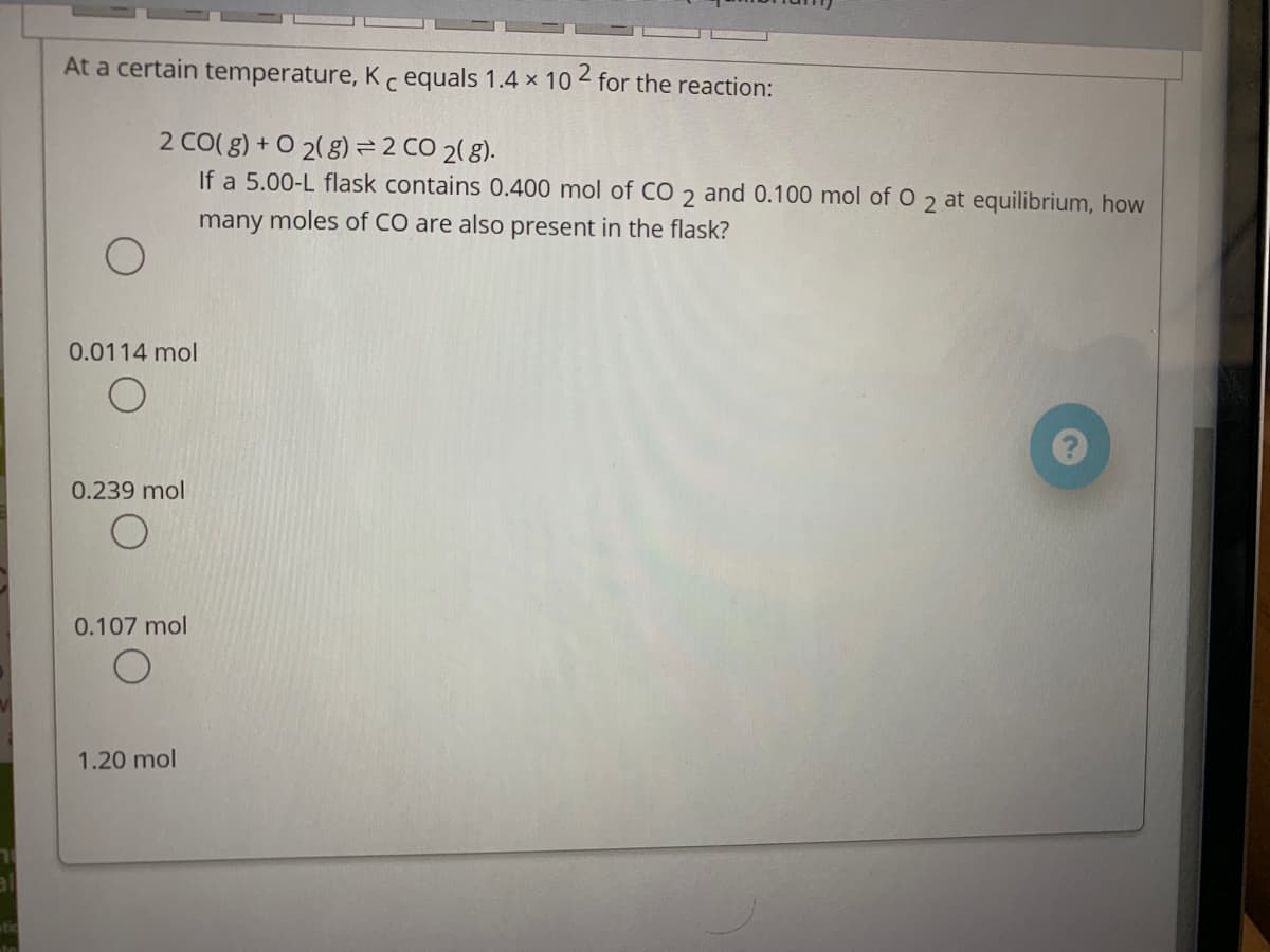 At a certain temperature, K c equals 1.4 x 10 for the reaction:
2 CO( g) + O 2(8)= 2 CO 2( 8).
If a 5.00-L flask contains 0.400 mol of CO 2 and 0.100 mol of O 2 at equilibrium, how
many moles of CO are also present in the flask?
0.0114 mol
0.239 mol
0.107 mol
1.20 mol
