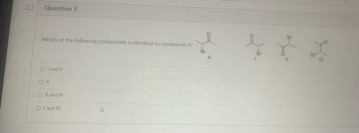 Question 5
Which of the following compounds is identical to compound A?
OI and II
O II
O II and III
OI and III
Br
Br
11
Br
|||