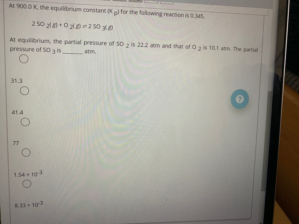 At 900.0 K, the equilibrium constant (K p) for the following reaction is 0.345.
2 SO 2( 8) + O 2( g) =2 SO 3( 8)
At equilibrium, the partial pressure of SO 2 is 22.2 atm and that of O 2 is 10.1 atm. The partial
pressure of S0 3 is
atm.
31.3
41.4
77
1.54 x 10-3
8.33 x 10-3
