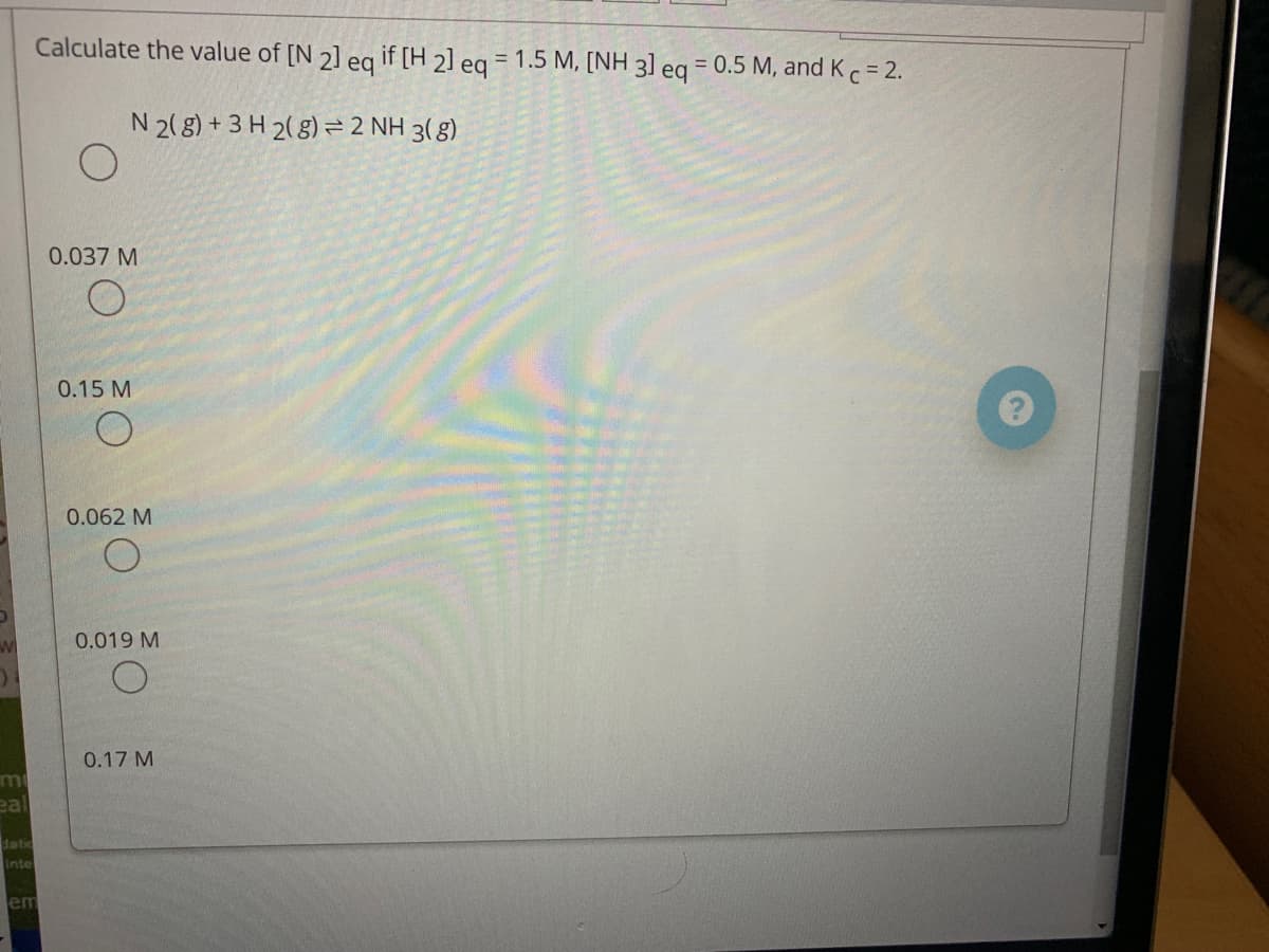 Calculate the value of [N 2] eg if [H 2] eq = 1.5 M, [NH 3) eq
= 0.5 M, and Kc= 2.
N 2(g) + 3 H 2(8) = 2 NH 3( 8)
0.037 M
0.15 M
0.062 M
0.019 M
0.17 M
LE
eal
datic
Intel
em
