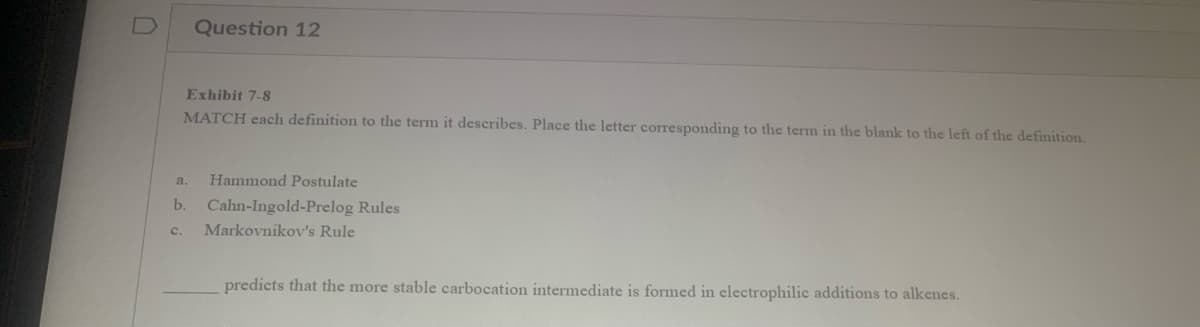 0
Question 12
Exhibit 7-8
MATCH each definition to the term it describes. Place the letter corresponding to the term in the blank to the left of the definition.
a.
Hammond Postulate
b. Cahn-Ingold-Prelog Rules
C. Markovnikov's Rule
predicts that the more stable carbocation intermediate is formed in electrophilic additions to alkenes.