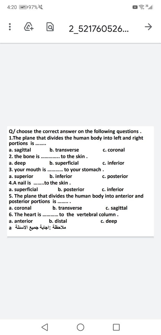 4:20 197%
念2011
2_521760526...
->
Q/ choose the correct answer on the following questions.
1.The plane that divides the human body into left and right
portions is
a. sagittal
2. the bone is . . to the skin .
a. deep
3. your mouth is . . to your stomach.
a. superior
4.A nail is . .to the skin.
a. superficial
5. The plane that divides the human body into anterior and
posterior portions is ....
b. transverse
c. coronal
b. superficial
c. inferior
b. inferior
c. posterior
b. posterior
c. inferior
C. sagittal
6. The heart is . . to the vertebral column .
c. deep
a. coronal
b. transverse
a. anterior
b. distal
ملاحظة :اجابة جميع الأسئلة a
