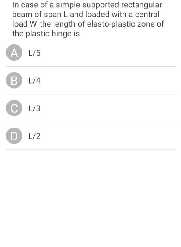 In case of a simple supported rectangular
beam of span L and loaded with a central
load W, the length of elasto-plastic zone of
the plastic hinge is
A L/5
B L/4
C L/3
D
L/2
