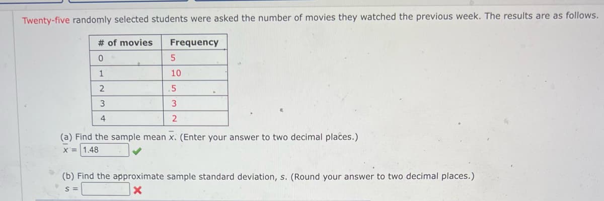 Twenty-five randomly selected students were asked the number of movies they watched the previous week. The results are as follows.
# of movies
0
1
2
3
4
Frequency
5
10
5
3
2
(a) Find the sample mean x. (Enter your answer to two decimal places.)
X = 1.48
(b) Find the approximate sample standard deviation, s. (Round your answer to two decimal places.)
S=
X