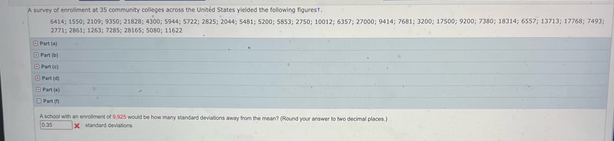 A survey of enrollment at 35 community colleges across the United States yielded the following figurest.
6414; 1550; 2109; 9350; 21828; 4300; 5944; 5722; 2825; 2044; 5481; 5200; 5853; 2750; 10012; 6357; 27000; 9414; 7681; 3200; 17500; 9200; 7380; 18314; 6557; 13713; 17768; 7493;
2771; 2861; 1263; 7285; 28165; 5080; 11622
Part (a)
Part (b)
Part (c)
Part (d)
Part (e)
Part (1)
A school with an enrollment of 9,925 would be how many standard deviations away from the mean? (Round your answer to two decimal places.)
0.35
x standard deviations