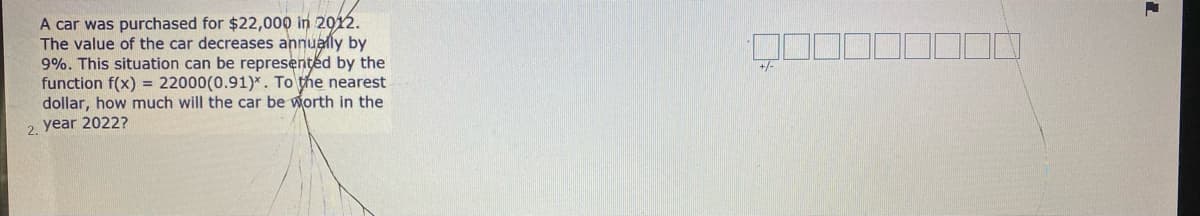 A car was purchased for $22,000 in 2012.
The value of the car decreases annually by
9%. This situation can be represented by the
function f(x) = 22000(0.91)*. To the nearest
dollar, how much will the car be worth in the
+/-
2. year 2022?
