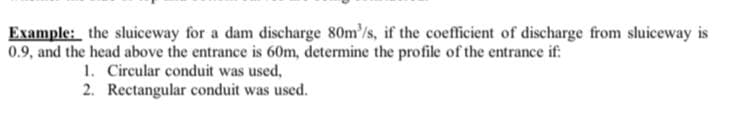 Example: the sluiceway for a dam discharge 80m'/s, if the coefficient of discharge from sluiceway is
0.9, and the head above the entrance is 60m, determine the profile of the entrance if:
1. Circular conduit was used,
2. Rectangular conduit was used.
