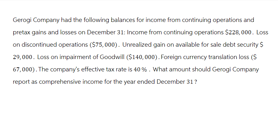 Gerogi Company had the following balances for income from continuing operations and
pretax gains and losses on December 31: Income from continuing operations $228,000. Loss
on discontinued operations ($75,000). Unrealized gain on available for sale debt security $
29,000. Loss on impairment of Goodwill ($140, 000). Foreign currency translation loss ($
67,000). The company's effective tax rate is 40 %. What amount should Gerogi Company
report as comprehensive income for the year ended December 31?