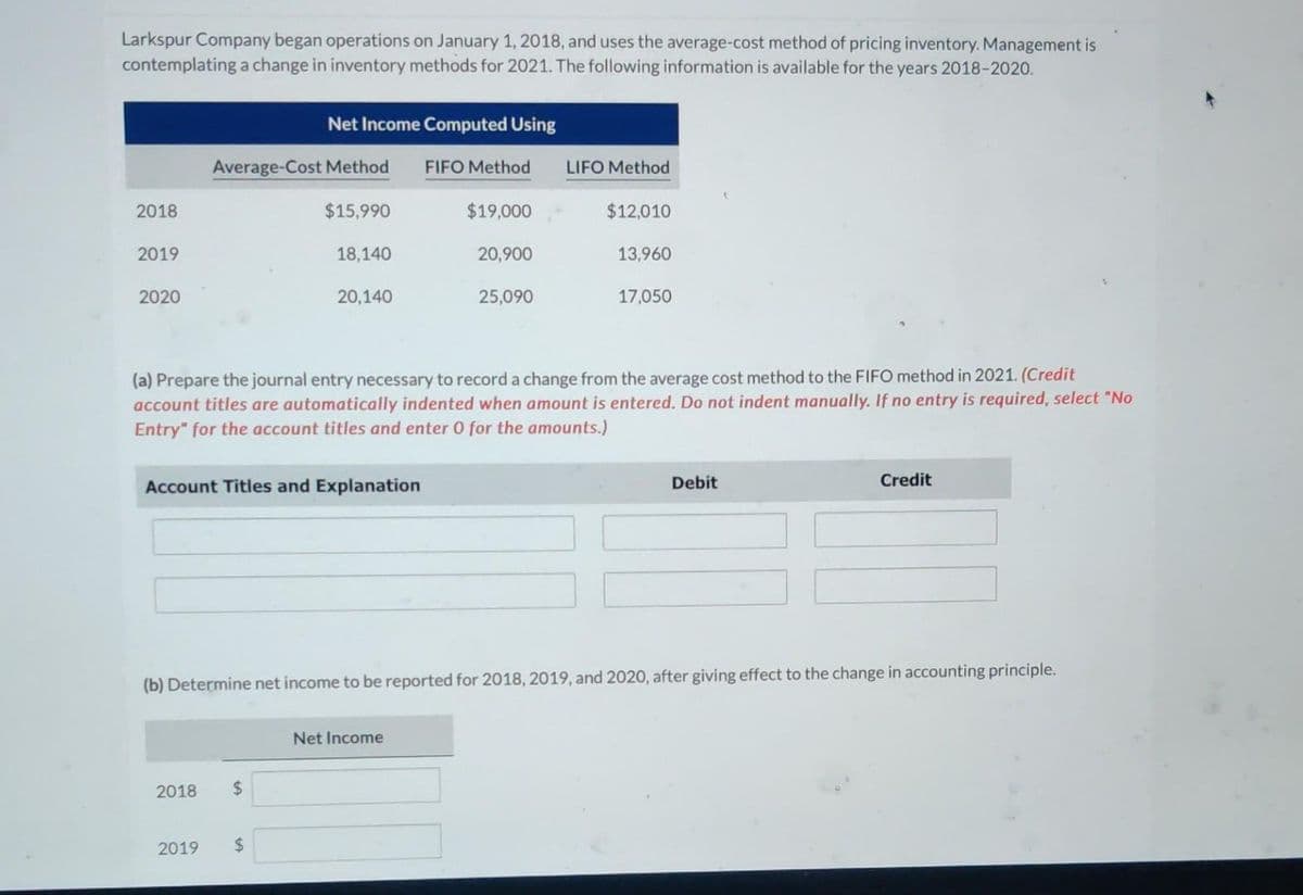 Larkspur Company began operations on January 1, 2018, and uses the average-cost method of pricing inventory. Management is
contemplating a change in inventory methods for 2021. The following information is available for the years 2018-2020.
2018
2019
2020
Average-Cost Method
$15,990
2018
Net Income Computed Using
2019
Account Titles and Explanation
18,140
$
20,140
$
FIFO Method
$19,000
Net Income
20,900
(a) Prepare the journal entry necessary to record a change from the average cost method to the FIFO method in 2021. (Credit
account titles are automatically indented when amount is entered. Do not indent manually. If no entry is required, select "No
Entry" for the account titles and enter O for the amounts.)
25,090
LIFO Method
$12,010
13,960
(b) Determine net income to be reported for 2018, 2019, and 2020, after giving effect to the change in accounting principle.
17,050
Debit
Credit