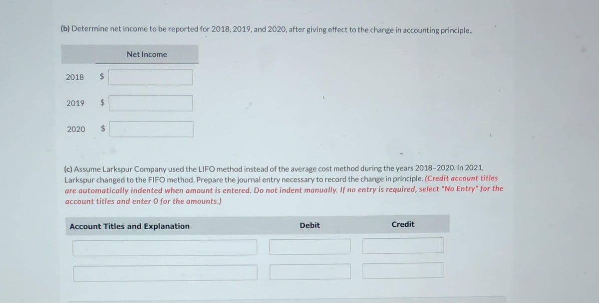 (b) Determine net income to be reported for 2018, 2019, and 2020, after giving effect to the change in accounting principle.
2018
2019
2020
Net Income
(c) Assume Larkspur Company used the LIFO method instead of the average cost method during the years 2018-2020. In 2021,
Larkspur changed to the FIFO method. Prepare the journal entry necessary to record the change in principle. (Credit account titles
are automatically indented when amount is entered. Do not indent manually. If no entry is required, select "No Entry" for the
account titles and enter 0 for the amounts.)
Account Titles and Explanation
Debit
Credit