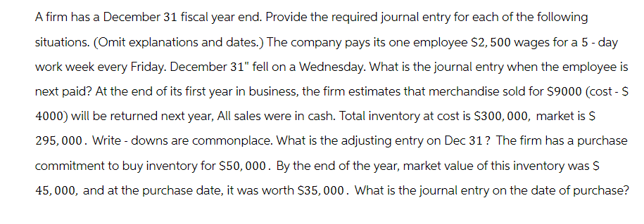 A firm has a December 31 fiscal year end. Provide the required journal entry for each of the following
situations. (Omit explanations and dates.) The company pays its one employee $2,500 wages for a 5 - day
work week every Friday. December 31" fell on a Wednesday. What is the journal entry when the employee is
next paid? At the end of its first year in business, the firm estimates that merchandise sold for $9000 (cost - S
4000) will be returned next year, All sales were in cash. Total inventory at cost is $300,000, market is $
295,000. Write-downs are commonplace. What is the adjusting entry on Dec 31 ? The firm has a purchase
commitment to buy inventory for $50,000. By the end of the year, market value of this inventory was S
45,000, and at the purchase date, it was worth $35,000. What is the journal entry on the date of purchase?