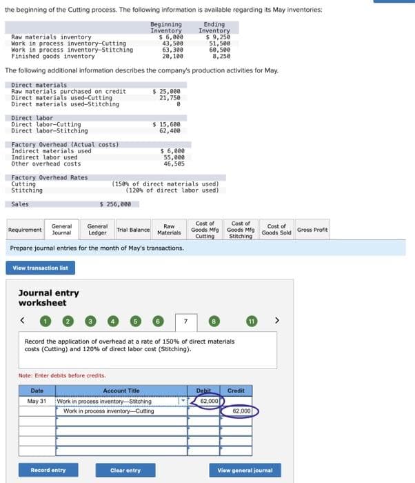 the beginning of the Cutting process. The following information is available regarding its May inventories:
Ending
Inventory
Beginning
Inventory
$ 6,000
43,500
63,300
20,100
The following additional information describes the company's production activities for May.
Raw materials inventory
Work in process inventory-Cutting
Work in process inventory-Stitching
Finished goods inventory
Direct materials
Raw materials purchased on credit
Direct materials used-Cutting
Direct materials used-Stitching
Direct labor
Direct labor-Cutting
Direct labor-Stitching
Factory Overhead (Actual costs)
Indirect materials used
Indirect labor used
Other overhead costs
Factory Overhead Rates
Cutting
Stitching
Sales
View transaction list
Journal entry
worksheet
<
$ 256,000
Requirement
General General
Journal Ledger
Raw
Materials
Prepare journal entries for the month of May's transactions.
Note: Enter debits before credits.
Dato
May 31
Record entry
$ 25,000
21,750
0
Trial Balance
$ 15,600
62,400
(150% of direct materials used)
(120% of direct labor used)
$ 6,000
55,eee
46,505
Account Title
Work in process inventory Stitching
Work in process inventory-Cutting
Clear entry
$ 9,250
51,500
60,500
8,250
Record the application of overhead at a rate of 150% of direct materials
costs (Cutting) and 120% of direct labor cost (Stitching).
Cost of
Goods Mfg
Cutting
Debit
Cost of
Goods Mfg
Stitching
62,000
Credit
11
62,000
Cost of
Goods Sold
View general journal
Gross Profit