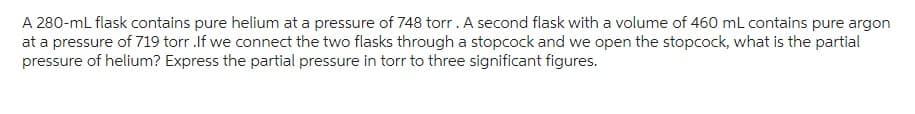 A 280-ml flask contains pure helium at a pressure of 748 torr. A second flask with a volume of 460 mL contains pure argon
at a pressure of 719 torr.If we connect the two flasks through a stopcock and we open the stopcock, what is the partial
pressure of helium? Express the partial pressure in torr to three significant figures.