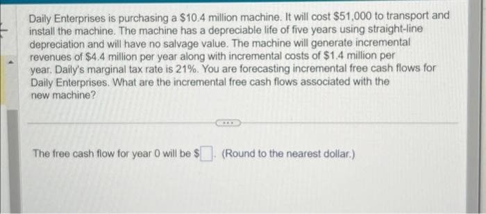 Daily Enterprises is purchasing a $10.4 million machine. It will cost $51,000 to transport and
install the machine. The machine has a depreciable life of five years using straight-line
depreciation and will have no salvage value. The machine will generate incremental
revenues of $4.4 million per year along with incremental costs of $1.4 million per
year. Daily's marginal tax rate is 21%. You are forecasting incremental free cash flows for
Daily Enterprises. What are the incremental free cash flows associated with the
new machine?
The free cash flow for year 0 will be $
(Round to the nearest dollar.)