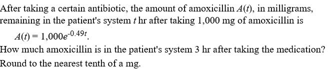 After taking a certain antibiotic, the amount of amoxicillin A(), in milligrams,
remaining in the patient's system t hr after taking 1,000 mg of amoxicillin is
A(t) = 1,000e-0.49t
How much amoxicillin is in the patient's system 3 hr after taking the medication?
Round to the nearest tenth of a mg.
