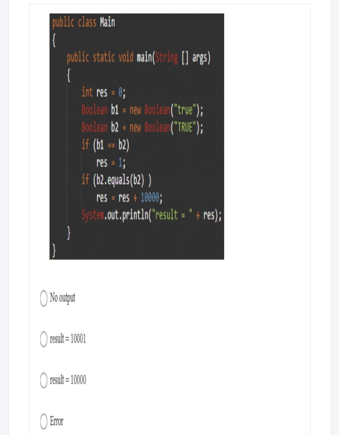 public class Main
|{
public static void main(String (] args)
{
int res = 0;
Boolean b1 = new Boolean("true");
Boolean b2 = new Boolean("TRUE");
if (b1 == b2)
1;
if (b2.equals(b2) )
res = res + 10000;
Systen.out.printIn("result = " + res);
}
%D
res =
%3D
%3D
No output
O result = 10001
O result = 1000
O Error
