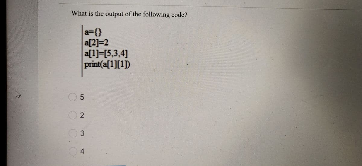 What is the output of the following code?
a={}
a[2]=2
a[1]=[5,3,4]
print(a[1][1])
05
2
3
4
2.
