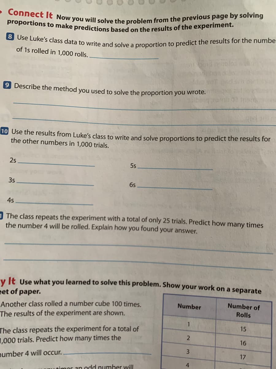 8 Use Luke's class data to write and solve a proportion to predict the results for the numbe
Connect lt Now you will solve the problem from the previous page by solving
proportions to make predictions based on the results of the experiment.
of 1s rolled in 1,000 rolls.
9 Describe the method you used to solve the proportion you wrote.
10 Use the results from Luke's class to write and solve proportions to predict the results for
the other numbers in 1,000 trials.
25
5s
3s
6s
45
O The class repeats the experiment with a total of only 25 trials. Predict how many times
the number 4 will be rolled. Explain how you found your answer.
v It Use what you learned to solve this problem. Show your work on a separate
eet of paper.
Another class rolled a number cube 100 times.
The results of the experiment are shown.
Number
Number of
Rolls
1
15
The class repeats the experiment for a total of
1,000 trials. Predict how many times the
16
3
17
number 4 will occur.
4
timor an odd number will
