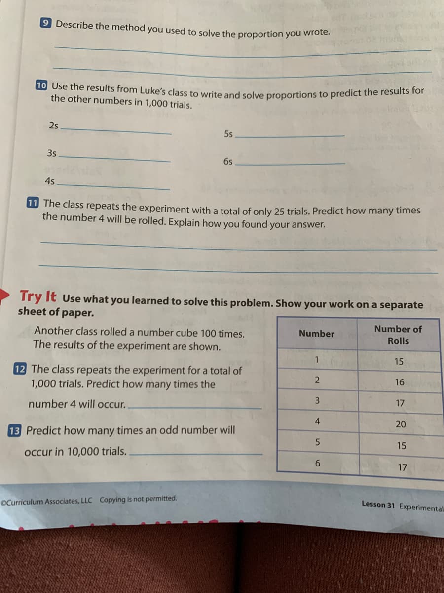 9 Describe the method you used to solve the proportion you wrote
10 Use the results from Luke's class to write and solve proportions to predict the resuts for
the other numbers in 1,000 trials.
2s
5s
3s
6s
4s
W The class repeats the experiment with a total of only 25 trials. Predict how many times
the number 4 will be rolled. Explain how you found your answer.
Try It Use what you learned to solve this problem. Show your work on a separate
sheet of
раper.
Another class rolled a number cube 100 times.
Number
Number of
Rolls
The results of the experiment are shown.
1
15
12 The class repeats the experiment for a total of
1,000 trials. Predict how many times the
16
number 4 will occur.
17
4
20
13 Predict how many times an odd number will
15
occur in 10,000 trials.
17
OCurriculum Associates, LLC Copying is not permitted.
Lesson 31 Experimental
