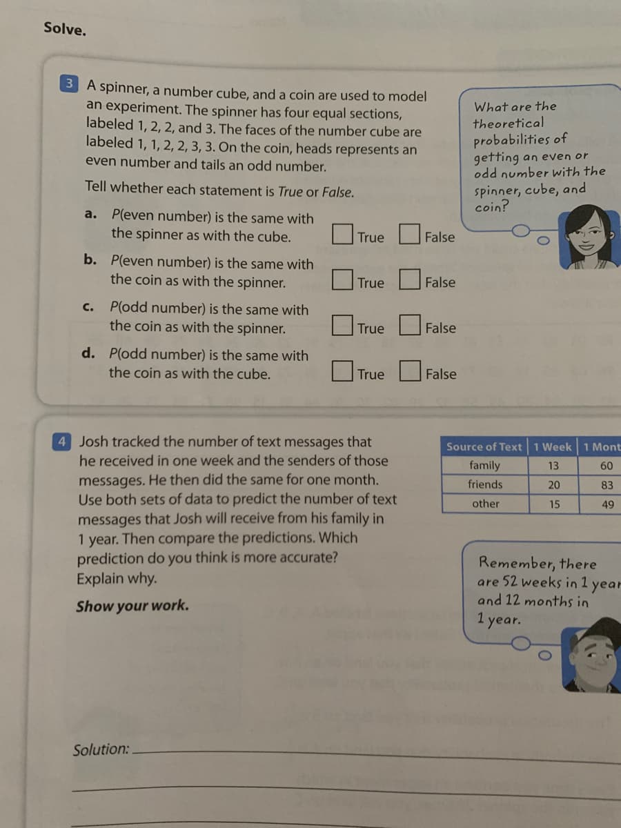 Solve.
3 A spinner, a number cube, and a coin are used to model
an experiment. The spinner has four equal sections,
labeled 1, 2, 2, and 3. The faces of the number cube are
labeled 1, 1, 2, 2, 3, 3. On the coin, heads represents an
What are the
theoretical
probabilities of
getting an even or
odd number with the
even number and tails an odd number.
Tell whether each statement is True or False.
spinner, cube, and
coin?
P(even number) is the same with
the spinner as with the cube.
a.
O True U False
b. P(even number) is the same with
the coin as with the spinner.
O True False
c. P(odd number) is the same with
the coin as with the spinner.
|True
False
d. P(odd number) is the same with
the coin as with the cube.
True
False
4 Josh tracked the number of text messages that
Source of Text 1 Week 1 Mont
he received in one week and the senders of those
family
13
60
messages. He then did the same for one month.
Use both sets of data to predict the number of text
friends
20
83
other
15
49
messages that Josh will receive from his family in
1 year. Then compare the predictions. Which
prediction do you think is more accurate?
Explain why.
Remember, there
are 52 weeks in 1 year
and 12 months in
Show your work.
1 year.
Solution:
