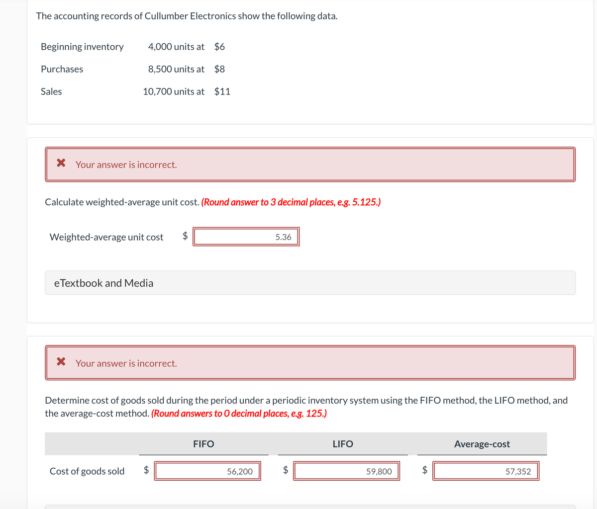 The accounting records of Cullumber Electronics show the following data.
Beginning inventory
Purchases
Sales
4,000 units at
8,500 units at
$8
10,700 units at $11
* Your answer is incorrect.
Calculate weighted-average unit cost. (Round answer to 3 decimal places, e.g. 5.125.)
Weighted-average unit cost $
e Textbook and Media
$6
X Your answer is incorrect.
Cost of goods sold $
Determine cost of goods sold during the period under a periodic inventory system using the FIFO method, the LIFO method, and
the average-cost method. (Round answers to O decimal places, e.g. 125.)
FIFO
5.36
56,200
$
LIFO
59,800
$
Average-cost
57,352