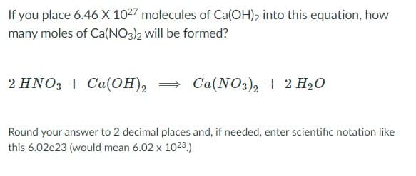 If you place 6.46 X 1027 molecules of Ca(OH)2 into this equation, how
many moles of Ca(NO3)2 will be formed?
2 HNO3 + Ca(OH), = Ca(NO3), + 2 H2O
Round your answer to 2 decimal places and, if needed, enter scientific notation like
this 6.02e23 (would mean 6.02 x 1023,)
