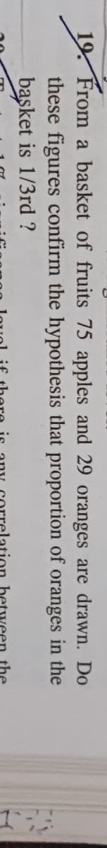 19. From a basket of fruits 75 apples and 29 oranges are drawn. Do
these figures confirm the hypothesis that proportion of oranges in the
basket is 1/3rd ?
between the
