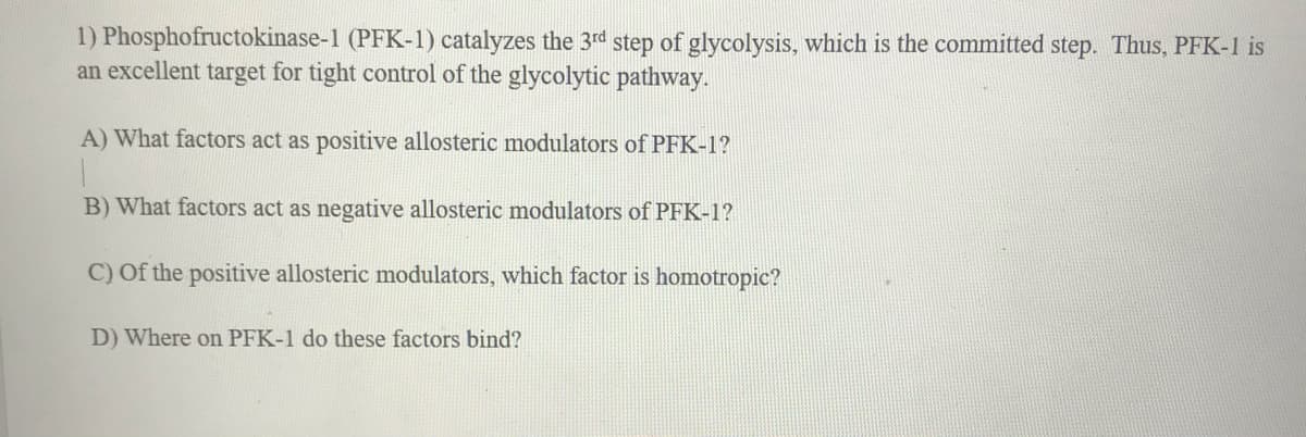 1) Phosphofructokinase-1 (PFK-1) catalyzes the 3rd step of glycolysis, which is the committed step. Thus, PFK-1 is
an excellent target for tight control of the glycolytic pathway.
A) What factors act as positive allosteric modulators of PFK-1?
B) What factors act as negative allosteric modulators of PFK-1?
C) Of the positive allosteric modulators, which factor is homotropic?
D) Where on PFK-1 do these factors bind?
