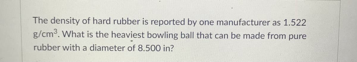 The density of hard rubber is reported by one manufacturer as 1.522
g/cm3. What is the heaviest bowling ball that can be made from pure
rubber with a diameter of 8.500 in?
