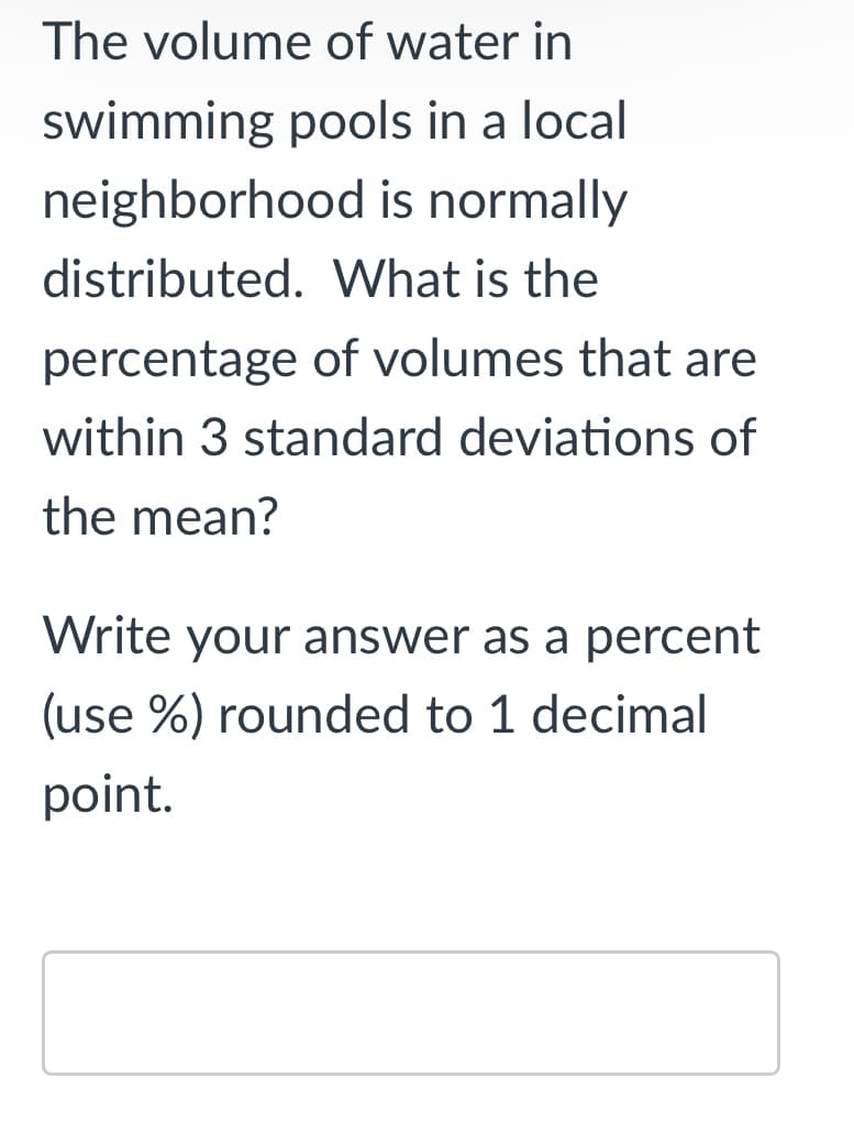 The volume of water in
swimming pools in a local
neighborhood is normally
distributed. What is the
percentage of volumes that are
within 3 standard deviations of
the mean?
Write your answer as a percent
(use %) rounded to 1 decimal
point.
