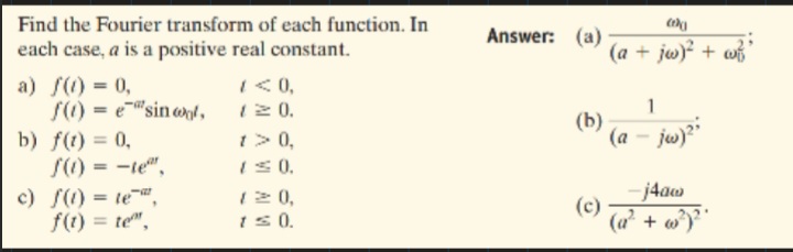 Find the Fourier transform of each function. In
each case, a is a positive real constant.
Answer: (a)
(a + jw) + w
I<0,
12 0.
1> 0,
IS0.
12 0,
Is0.
a) S(1) = 0,
S() = e"sin ond,
1
(b)
(a - jw)"
b) f(t) = 0,
S() = -te",
%3D
-j4aw
c) f(1) = te",
f(1) = te",
%3D
(c)
(a + w)
