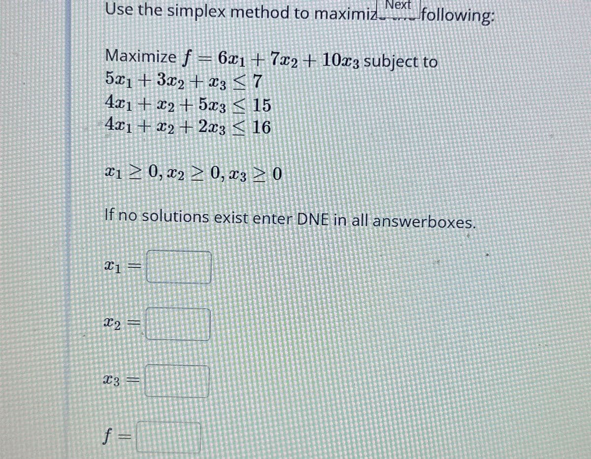 Next
Use the simplex method to maximiz_following:
Maximize f6x1+7x2+10x3 subject to
5x13x2+3 7
4x1+x25x315
4x1+x22x316
x10, 20, 30
If no solutions exist enter DNE in all answerboxes.
x1 =
x2 =
x3 =
f =