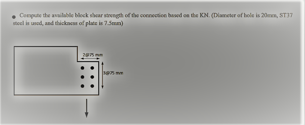 • Compute the available block shear strength of the connection based on the KN. (Diameter of hole is 20mm, ST37
steel is used, and thickness of plate is 7.5mm)
2@75 mm
3@75 mm
