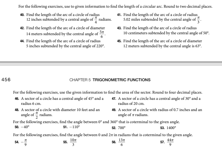 For the following exercises, use to given information to find the length of a circular arc. Round to two decimal places.
40. Find the length of the arc of a circle of radius
12 inches subtended by a central angle of " radians.
41. Find the length of the arc of a circle of radius
5.02 miles subtended by the central angle of ".
42. Find the length of the arc of a circle of diameter
14 meters subtended by the central angle of 5
43. Find the length of the arc of a circle of radius
10 centimeters subtended by the central angle of 50°.
44. Find the length of the arc of a circle of radius
5 inches subtended by the central angle of 220°.
45. Find the length of the arc of a cirdle of diameter
12 meters subtended by the central angle is 63°.
456
CHAPTER 5 TRIGONOMETRIC FUNCTIONS
For the following exercises, use the given information to find the area of the sector. Round to four decimal places.
46. A sector of a circle has a central angle of 45° and a
radius 6 cm.
47. A sector of a circle has a central angle of 30° and a
radius of 20 cm.
48. A sector of a circle with diameter 10 feet and an
angle of , radians.
49. A sector of a circle with radius of 0.7 inches and an
angle of a radians.
For the following exercises, find the angle between 0° and 360° that is coterminal to the given angle.
50. -40°
51. –110°
52. 700°
53. 1400°
For the following exercises, find the angle between 0 and 27 in radians that is coterminal to the given angle.
10л
55.
13л
56.
6.
44л
57.
54.
