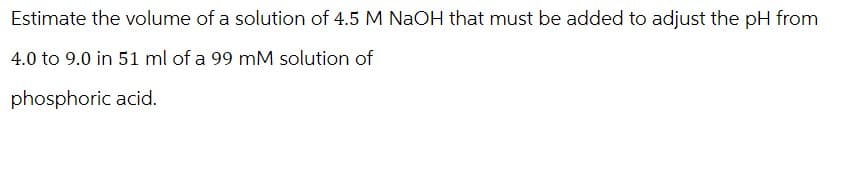 Estimate the volume of a solution of 4.5 M NaOH that must be added to adjust the pH from
4.0 to 9.0 in 51 ml of a 99 mM solution of
phosphoric acid.