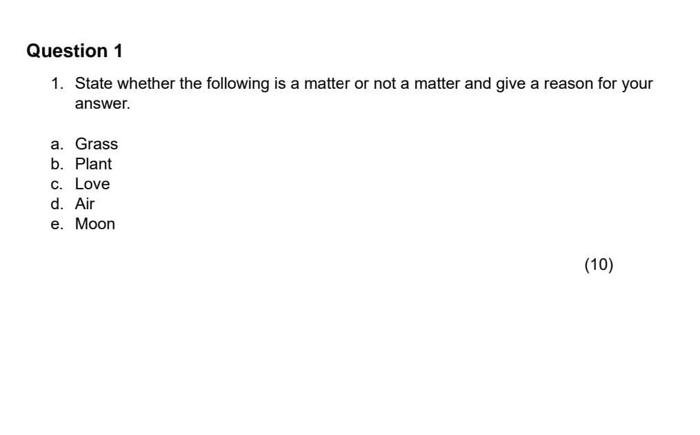 Question 1
1. State whether the following is a matter or not a matter and give a reason for your
answer.
a. Grass
b. Plant
c. Love
d. Air
e. Moon
(10)