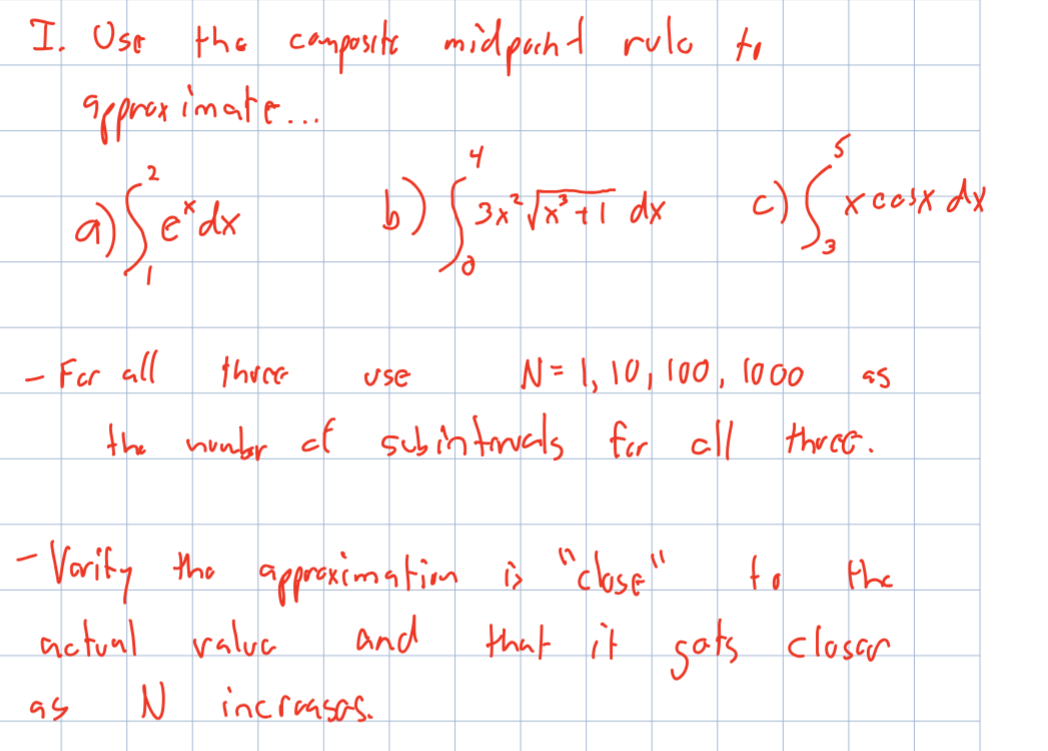 I. Use the composite midpocht rulo to
approximate...
2
a) Se'de b) (x²FETT O
dx
3x³² √x² tl dx
- For all
there
N = 1, 10, 100, 1000 95
the number of subintruals for all three.
94
use
-Verify the approximation is "close"
actual valua
and
субжение
c)
x cosx dx
3
N increases.
to
the
that it gats closer