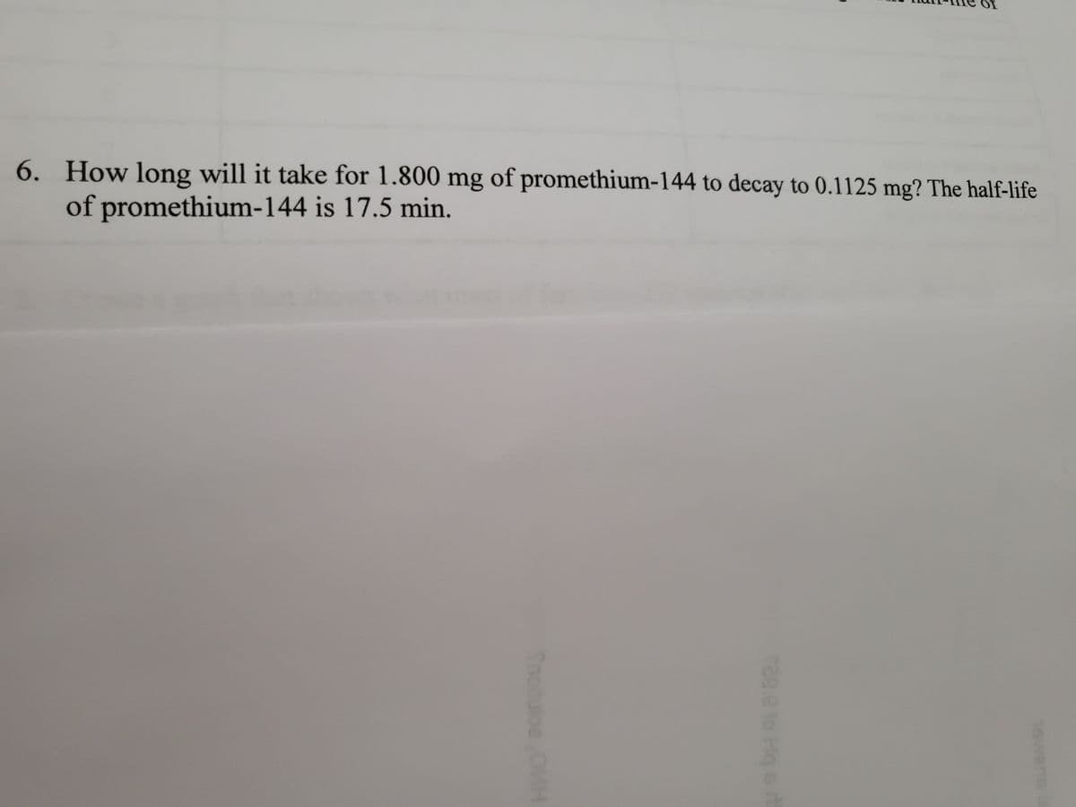 6. How long will it take for 1.800 mg of promethium-144 to decay to 0.1125 mg? The half-life
of promethium-144 is 17.5 min.
Snotulos
823
Hq s n