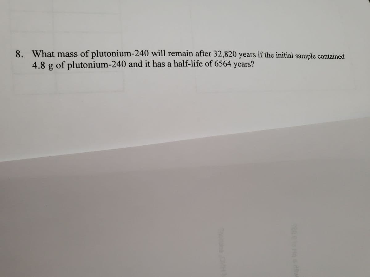 8. What mass of plutonium-240 will remain after 32,820 years if the initial sample contained
4.8 g of plutonium-240 and it has a half-life of 6564 years?
Thor
Hq s dliw