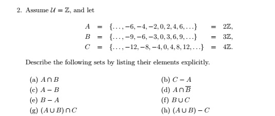 2. Assume u = Z, and let
A
{..., -6, -4,-2,0, 2, 4, 6, ...}
B
{. -9,-6, -3,0, 3, 6, 9,...}
{..., 12,-8, -4, 0, 4,8, 12,...}
с =
Describe the following sets by listing their elements explicitly.
(a) An B
(c) A - B
(e) B-A
(g) (AUB) NC
=
(b) C - A
(d) AnB
(f) BUC
(h) (AUB) - C
= 2Z,
3Z,
4Z.
=
=